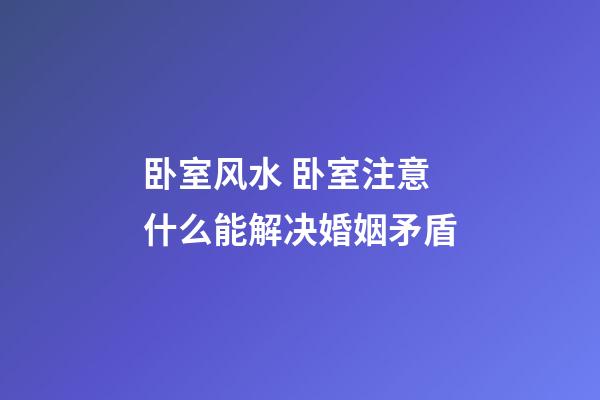 卧室风水 卧室注意什么能解决婚姻矛盾